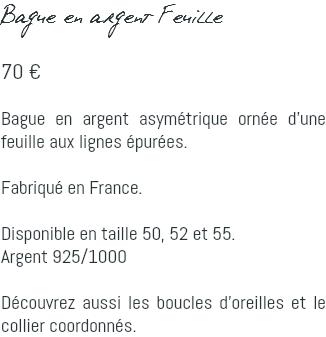 Bague en argent Feuille 70 € Bague en argent asymétrique ornée d'une feuille aux lignes épurées. Fabriqué en France. Disponible en taille 50, 52 et 55. Argent 925/1000 Découvrez aussi les boucles d'oreilles et le collier coordonnés.