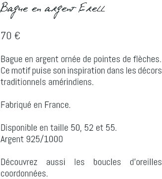 Bague en argent Erell 70 € Bague en argent ornée de pointes de flèches. Ce motif puise son inspiration dans les décors traditionnels amérindiens. Fabriqué en France. Disponible en taille 50, 52 et 55. Argent 925/1000 Découvrez aussi les boucles d'oreilles coordonnées.