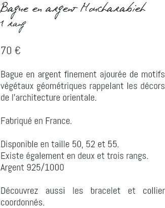 Bague en argent Moucharabieh 1 rang 70 € Bague en argent finement ajourée de motifs végétaux géométriques rappelant les décors de l'architecture orientale. Fabriqué en France. Disponible en taille 50, 52 et 55. Existe également en deux et trois rangs. Argent 925/1000 Découvrez aussi les bracelet et collier coordonnés.