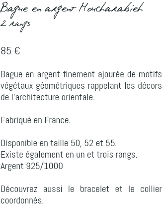 Bague en argent Moucharabieh 2 rangs 85 € Bague en argent finement ajourée de motifs végétaux géométriques rappelant les décors de l'architecture orientale. Fabriqué en France. Disponible en taille 50, 52 et 55. Existe également en un et trois rangs. Argent 925/1000 Découvrez aussi le bracelet et le collier coordonnés.