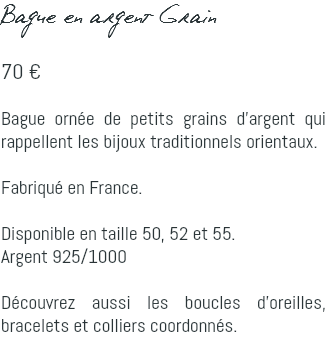 Bague en argent Grain 70 € Bague ornée de petits grains d'argent qui rappellent les bijoux traditionnels orientaux. Fabriqué en France. Disponible en taille 50, 52 et 55. Argent 925/1000 Découvrez aussi les boucles d'oreilles, bracelets et colliers coordonnés.