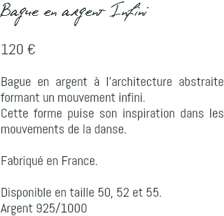 Bague en argent Infini 120 € Bague en argent à l'architecture abstraite formant un mouvement infini. Cette forme puise son inspiration dans les mouvements de la danse. Fabriqué en France. Disponible en taille 50, 52 et 55. Argent 925/1000