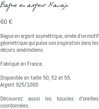 Bague en argent Navajo 60 € Bague en argent asymétrique, ornée d'un motif géométrique qui puise son inspiration dans les décors amérindiens. Fabriqué en France. Disponible en taille 50, 52 et 55. Argent 925/1000 Découvrez aussi les boucles d'oreilles coordonnées.