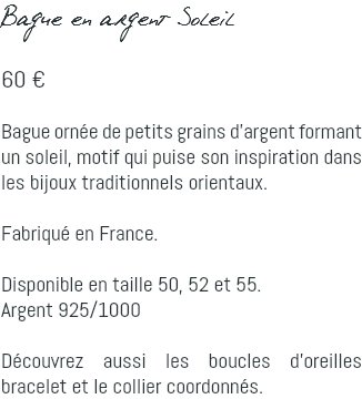 Bague en argent Soleil 60 € Bague ornée de petits grains d'argent formant un soleil, motif qui puise son inspiration dans les bijoux traditionnels orientaux. Fabriqué en France. Disponible en taille 50, 52 et 55. Argent 925/1000 Découvrez aussi les boucles d'oreilles bracelet et le collier coordonnés.