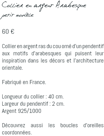 Collier en argent Arabesque petit modèle 60 € Collier en argent ras du cou orné d'un pendentif aux motifs d'arabesques qui puisent leur inspiration dans les décors et l'architecture orientale. Fabriqué en France. Longueur du collier : 40 cm. Largeur du pendentif : 2 cm. Argent 925/1000 Découvrez aussi les boucles d'oreilles coordonnées.