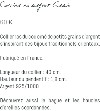 Collier en argent Grain 60 € Collier ras du cou orné de petits grains d'argent s'inspirant des bijoux traditionnels orientaux. Fabriqué en France. Longueur du collier : 40 cm. Hauteur du pendentif : 1,8 cm. Argent 925/1000 Découvrez aussi la bague et les boucles d'oreilles coordonnées.