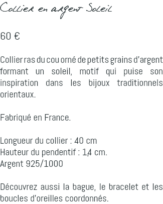 Collier en argent Soleil 60 € Collier ras du cou orné de petits grains d'argent formant un soleil, motif qui puise son inspiration dans les bijoux traditionnels orientaux. Fabriqué en France. Longueur du collier : 40 cm Hauteur du pendentif : 1,4 cm. Argent 925/1000 Découvrez aussi la bague, le bracelet et les boucles d'oreilles coordonnés.