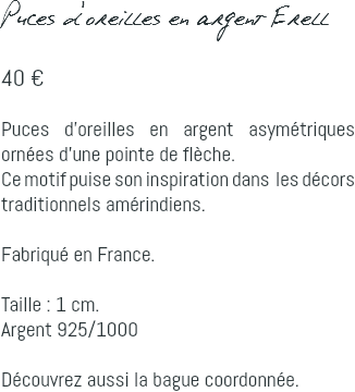 Puces d'oreilles en argent Erell 40 € Puces d'oreilles en argent asymétriques ornées d'une pointe de flèche. Ce motif puise son inspiration dans les décors traditionnels amérindiens. Fabriqué en France. Taille : 1 cm. Argent 925/1000 Découvrez aussi la bague coordonnée.