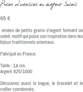 Puces d'oreilles en argent Soleil 65 € ornées de petits grains d'argent formant un soleil, motif qui puise son inspiration dans les bijoux traditionnels orientaux. Fabriqué en France. Taille : 1,4 cm. Argent 925/1000 Découvrez aussi la bague, le bracelet et le collier coordonnés.