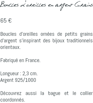 Boucles d'oreilles en argent Grains 65 € Boucles d'oreilles ornées de petits grains d'argent s'inspirant des bijoux traditionnels orientaux. Fabriqué en France. Longueur : 2,3 cm. Argent 925/1000 Découvrez aussi la bague et le collier coordonnés.