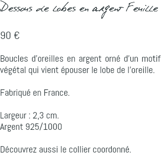 Dessous de lobes en argent Feuille 90 € Boucles d'oreilles en argent orné d'un motif végétal qui vient épouser le lobe de l'oreille. Fabriqué en France. Largeur : 2,3 cm. Argent 925/1000 Découvrez aussi le collier coordonné.