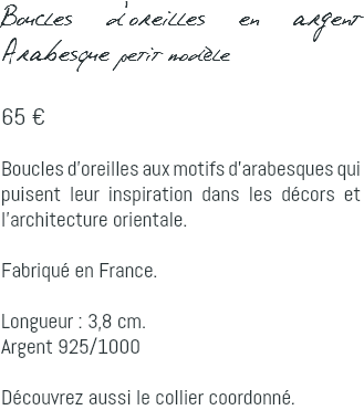 Boucles d'oreilles en argent Arabesque petit modèle 65 € Boucles d'oreilles aux motifs d'arabesques qui puisent leur inspiration dans les décors et l'architecture orientale. Fabriqué en France. Longueur : 3,8 cm. Argent 925/1000 Découvrez aussi le collier coordonné.
