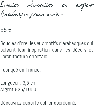 Boucles d'oreilles en argent Arabesque grand modèle 65 € Boucles d'oreilles aux motifs d'arabesques qui puisent leur inspiration dans les décors et l'architecture orientale. Fabriqué en France. Longueur : 3,5 cm. Argent 925/1000 Découvrez aussi le collier coordonné.