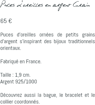 Puces d'oreilles en argent Grain 65 € Puces d'oreilles ornées de petits grains d'argent s'inspirant des bijoux traditionnels orientaux. Fabriqué en France. Taille : 1,9 cm. Argent 925/1000 Découvrez aussi la bague, le bracelet et le collier coordonnés.