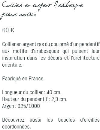Collier en argent Arabesque grand modèle 60 € Collier en argent ras du cou orné d'un pendentif aux motifs d'arabesques qui puisent leur inspiration dans les décors et l'architecture orientale. Fabriqué en France. Longueur du collier : 40 cm. Hauteur du pendentif : 2,3 cm. Argent 925/1000 Découvrez aussi les boucles d'oreilles coordonnées.